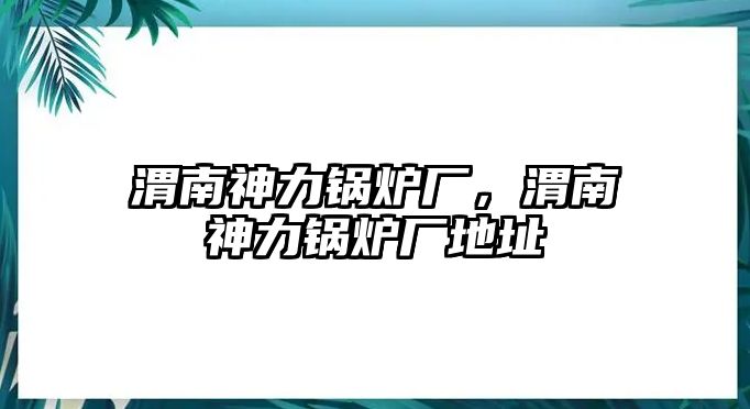 渭南神力鍋爐廠，渭南神力鍋爐廠地址