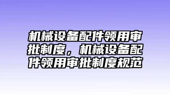 機械設備配件領用審批制度，機械設備配件領用審批制度規(guī)范