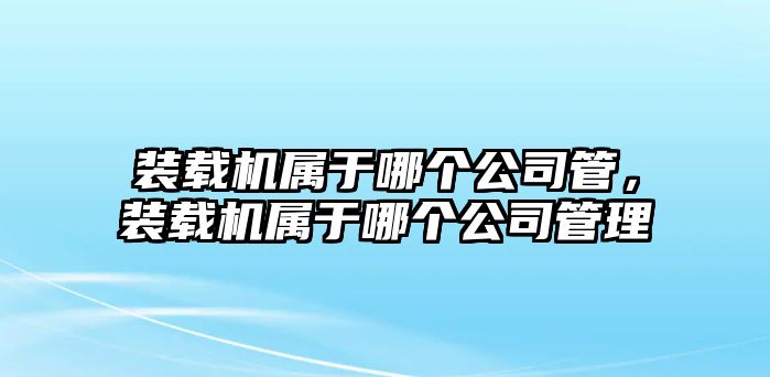 裝載機屬于哪個公司管，裝載機屬于哪個公司管理