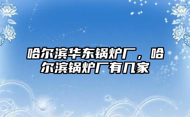 哈爾濱華東鍋爐廠，哈爾濱鍋爐廠有幾家