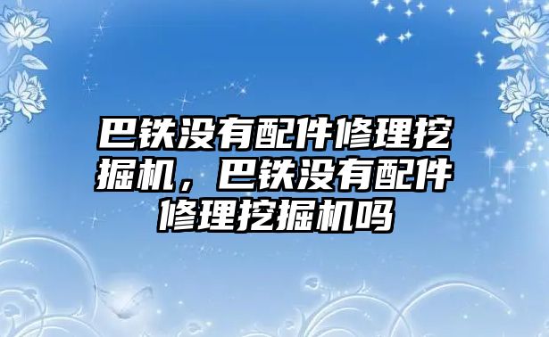 巴鐵沒有配件修理挖掘機(jī)，巴鐵沒有配件修理挖掘機(jī)嗎