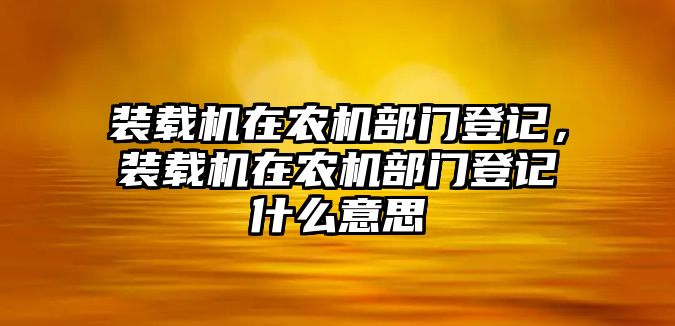 裝載機(jī)在農(nóng)機(jī)部門登記，裝載機(jī)在農(nóng)機(jī)部門登記什么意思