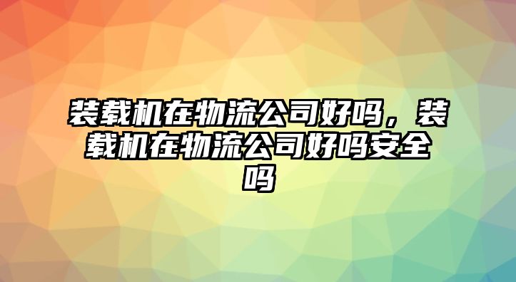 裝載機(jī)在物流公司好嗎，裝載機(jī)在物流公司好嗎安全嗎