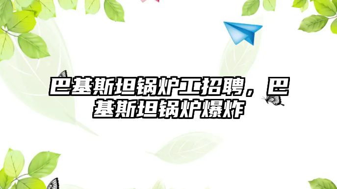 巴基斯坦鍋爐工招聘，巴基斯坦鍋爐爆炸