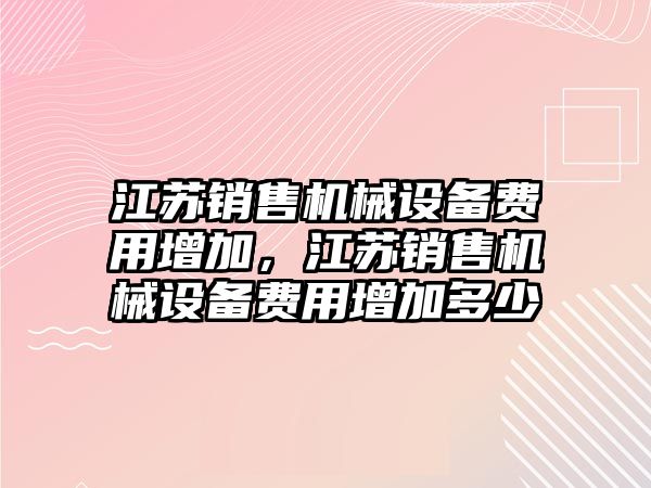 江蘇銷售機(jī)械設(shè)備費(fèi)用增加，江蘇銷售機(jī)械設(shè)備費(fèi)用增加多少