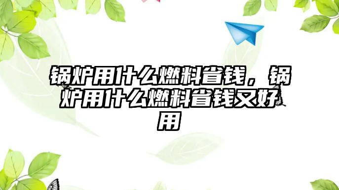 鍋爐用什么燃料省錢(qián)，鍋爐用什么燃料省錢(qián)又好用