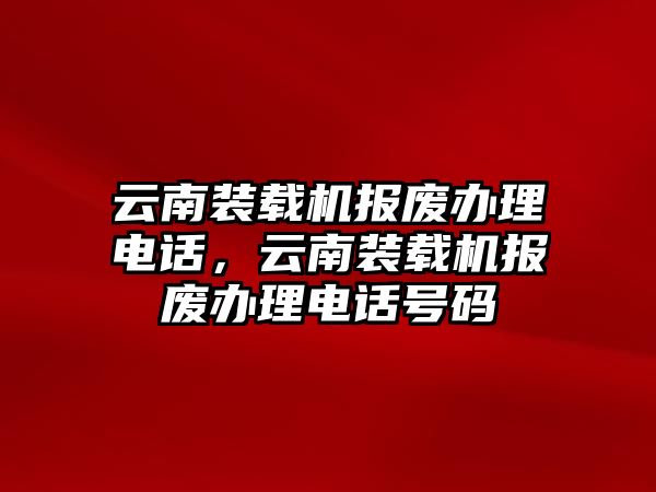 云南裝載機(jī)報(bào)廢辦理電話，云南裝載機(jī)報(bào)廢辦理電話號(hào)碼