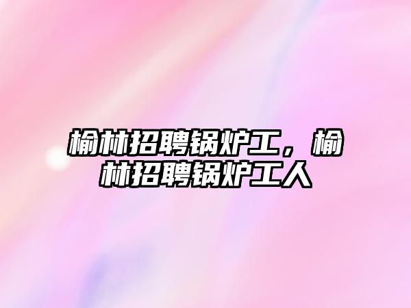 榆林招聘鍋爐工，榆林招聘鍋爐工人