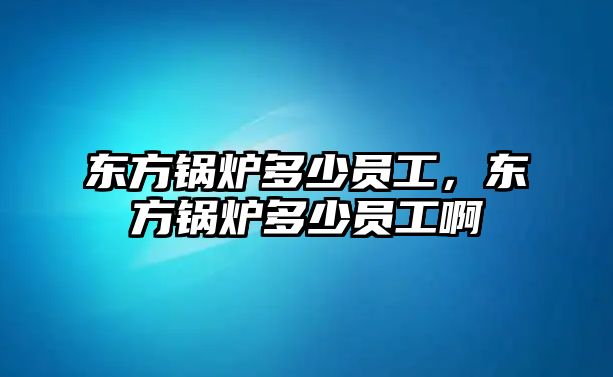 東方鍋爐多少員工，東方鍋爐多少員工啊