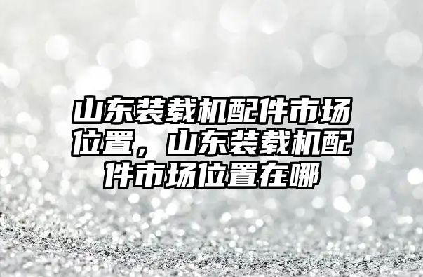 山東裝載機(jī)配件市場(chǎng)位置，山東裝載機(jī)配件市場(chǎng)位置在哪