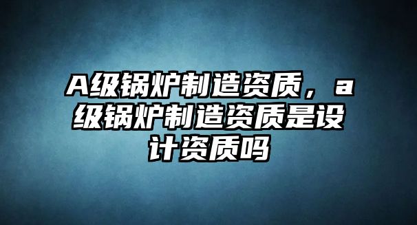 A級(jí)鍋爐制造資質(zhì)，a級(jí)鍋爐制造資質(zhì)是設(shè)計(jì)資質(zhì)嗎