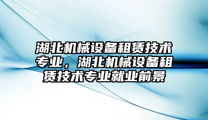 湖北機(jī)械設(shè)備租賃技術(shù)專業(yè)，湖北機(jī)械設(shè)備租賃技術(shù)專業(yè)就業(yè)前景