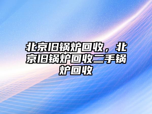 北京舊鍋爐回收，北京舊鍋爐回收二手鍋爐回收