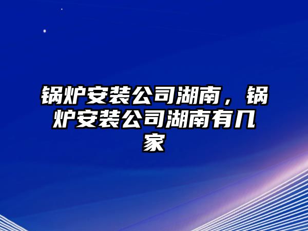 鍋爐安裝公司湖南，鍋爐安裝公司湖南有幾家