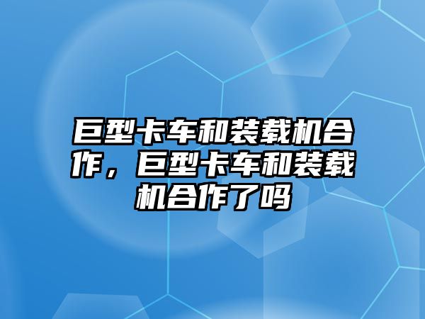 巨型卡車和裝載機合作，巨型卡車和裝載機合作了嗎