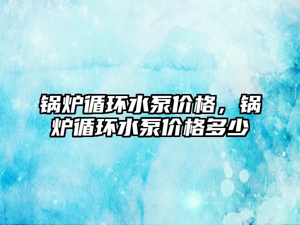 鍋爐循環(huán)水泵價格，鍋爐循環(huán)水泵價格多少