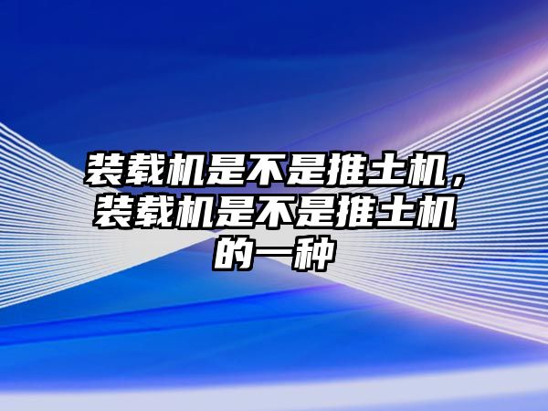 裝載機(jī)是不是推土機(jī)，裝載機(jī)是不是推土機(jī)的一種