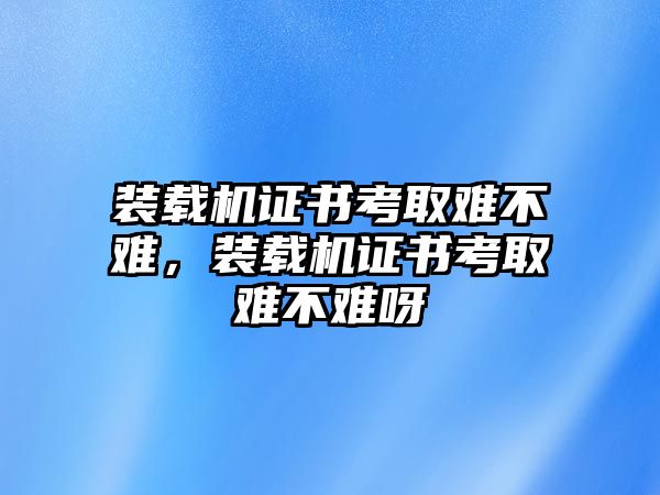 裝載機(jī)證書(shū)考取難不難，裝載機(jī)證書(shū)考取難不難呀