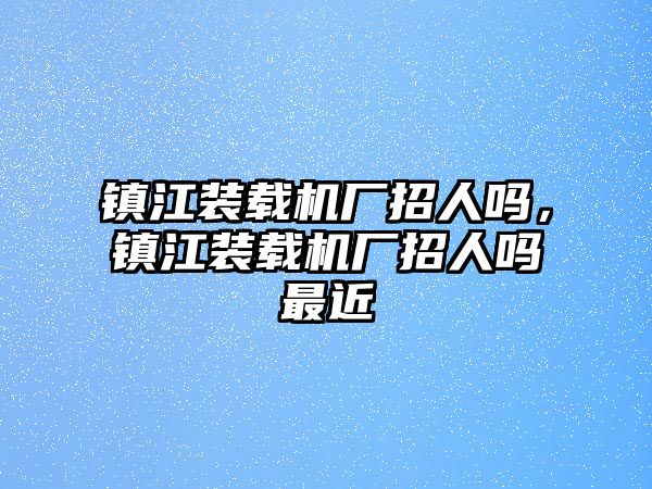 鎮(zhèn)江裝載機廠招人嗎，鎮(zhèn)江裝載機廠招人嗎最近