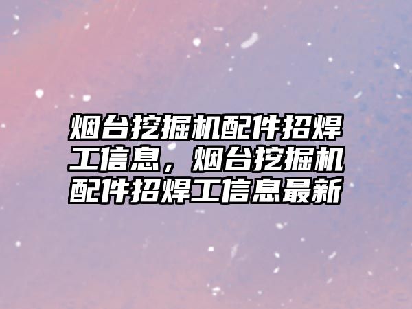 煙臺挖掘機配件招焊工信息，煙臺挖掘機配件招焊工信息最新