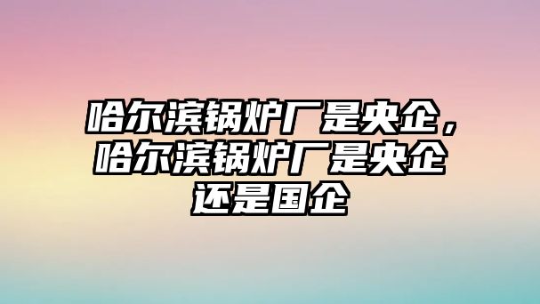 哈爾濱鍋爐廠是央企，哈爾濱鍋爐廠是央企還是國企