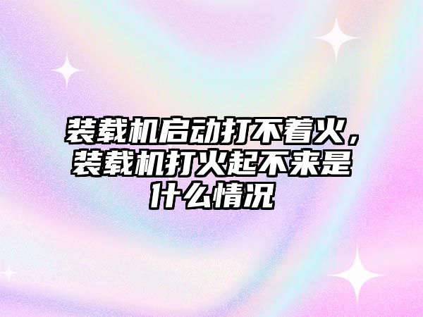 裝載機啟動打不著火，裝載機打火起不來是什么情況