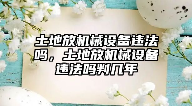 土地放機(jī)械設(shè)備違法嗎，土地放機(jī)械設(shè)備違法嗎判幾年