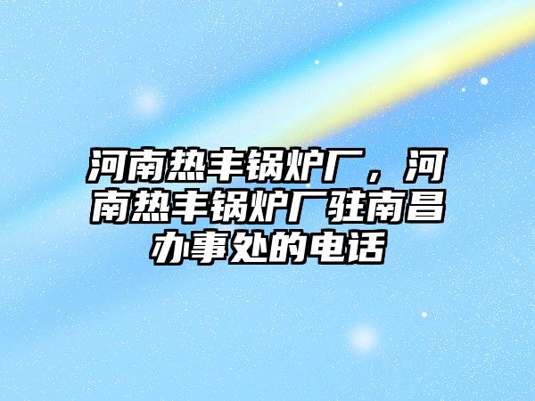 河南熱豐鍋爐廠，河南熱豐鍋爐廠駐南昌辦事處的電話