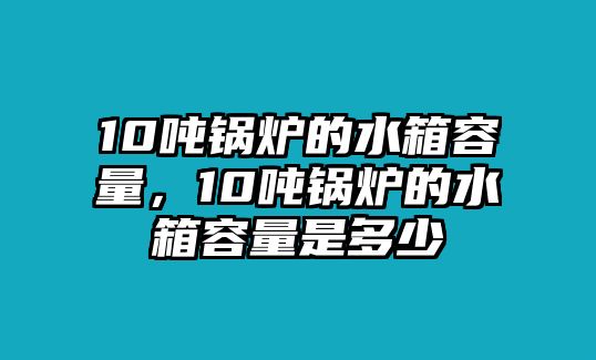 10噸鍋爐的水箱容量，10噸鍋爐的水箱容量是多少