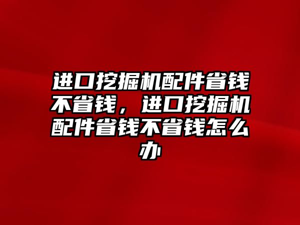 進口挖掘機配件省錢不省錢，進口挖掘機配件省錢不省錢怎么辦