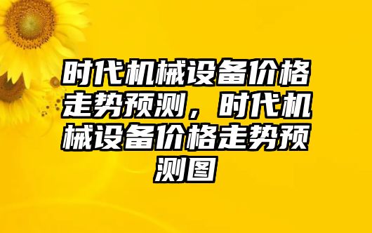 時(shí)代機(jī)械設(shè)備價(jià)格走勢(shì)預(yù)測(cè)，時(shí)代機(jī)械設(shè)備價(jià)格走勢(shì)預(yù)測(cè)圖