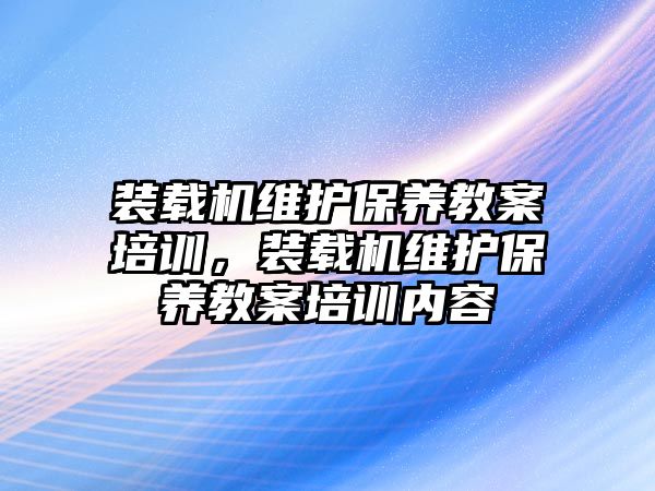 裝載機(jī)維護(hù)保養(yǎng)教案培訓(xùn)，裝載機(jī)維護(hù)保養(yǎng)教案培訓(xùn)內(nèi)容