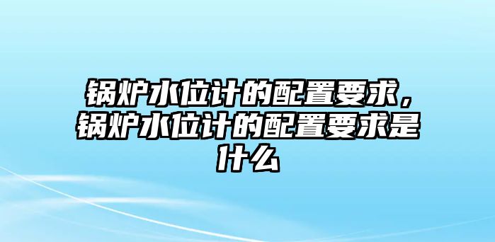 鍋爐水位計的配置要求，鍋爐水位計的配置要求是什么