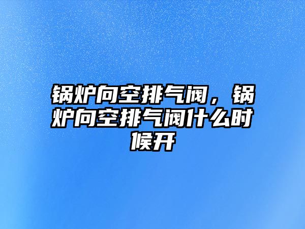 鍋爐向空排氣閥，鍋爐向空排氣閥什么時(shí)候開