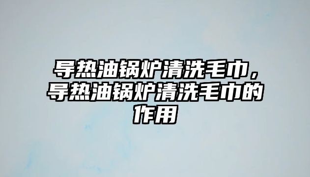 導熱油鍋爐清洗毛巾，導熱油鍋爐清洗毛巾的作用