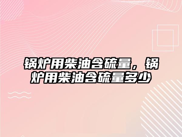 鍋爐用柴油含硫量，鍋爐用柴油含硫量多少