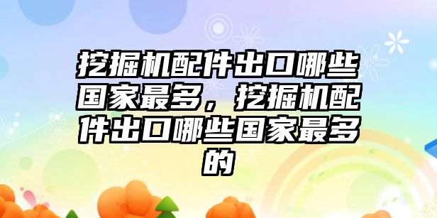 挖掘機(jī)配件出口哪些國(guó)家最多，挖掘機(jī)配件出口哪些國(guó)家最多的