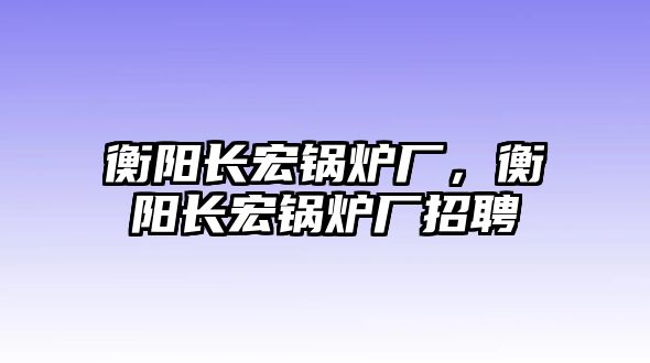 衡陽長宏鍋爐廠，衡陽長宏鍋爐廠招聘