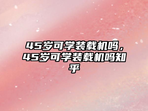 45歲可學(xué)裝載機(jī)嗎，45歲可學(xué)裝載機(jī)嗎知乎