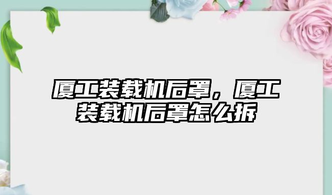 廈工裝載機(jī)后罩，廈工裝載機(jī)后罩怎么拆