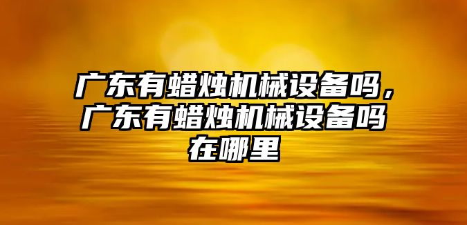 廣東有蠟燭機械設備嗎，廣東有蠟燭機械設備嗎在哪里