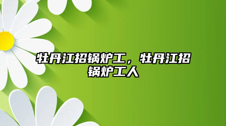 牡丹江招鍋爐工，牡丹江招鍋爐工人