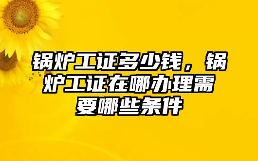 鍋爐工證多少錢，鍋爐工證在哪辦理需要哪些條件