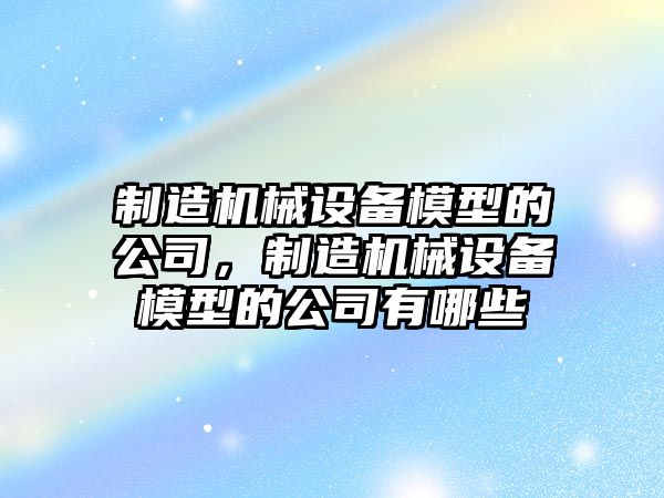 制造機械設備模型的公司，制造機械設備模型的公司有哪些