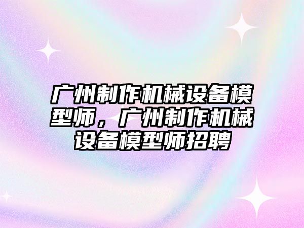 廣州制作機械設(shè)備模型師，廣州制作機械設(shè)備模型師招聘