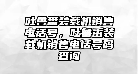 吐魯番裝載機(jī)銷售電話號(hào)，吐魯番裝載機(jī)銷售電話號(hào)碼查詢