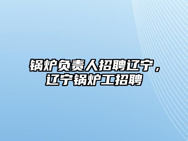 鍋爐負(fù)責(zé)人招聘遼寧，遼寧鍋爐工招聘