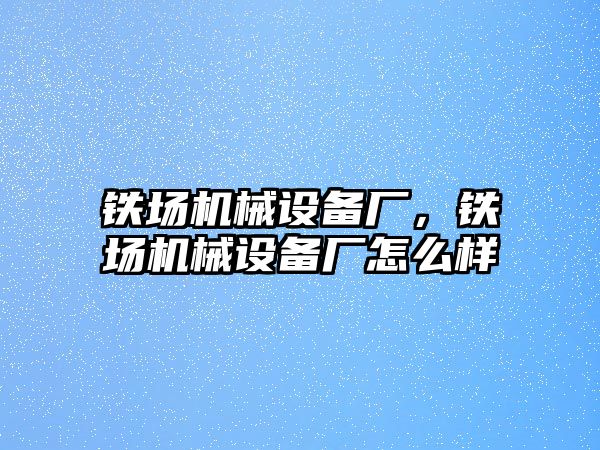 鐵場機(jī)械設(shè)備廠，鐵場機(jī)械設(shè)備廠怎么樣