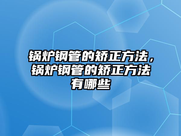 鍋爐鋼管的矯正方法，鍋爐鋼管的矯正方法有哪些