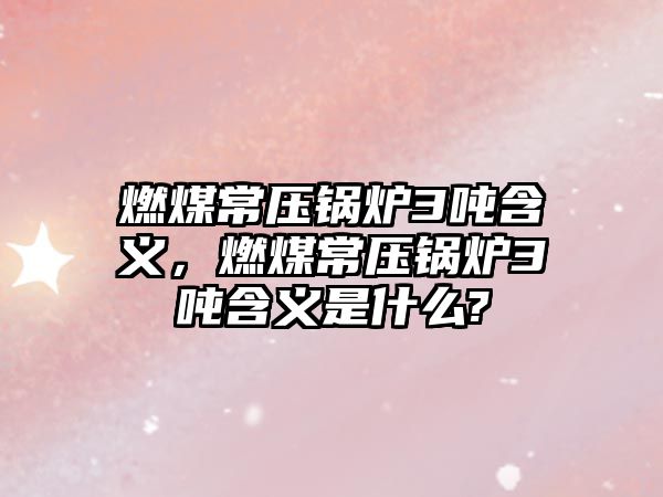 燃煤常壓鍋爐3噸含義，燃煤常壓鍋爐3噸含義是什么?